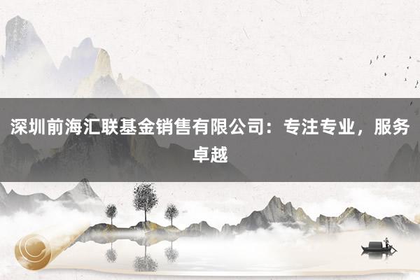 深圳前海汇联基金销售有限公司：专注专业，服务卓越