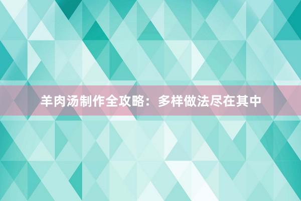 羊肉汤制作全攻略：多样做法尽在其中