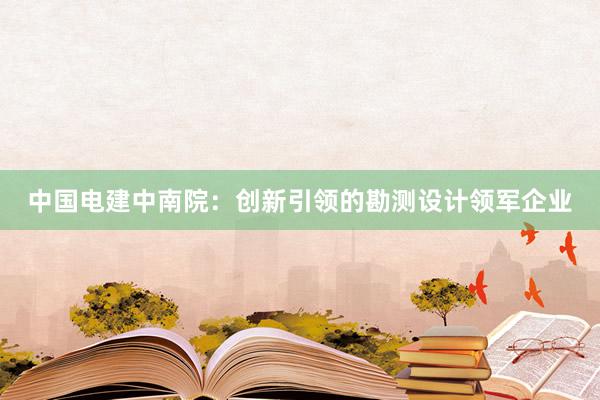 中国电建中南院：创新引领的勘测设计领军企业