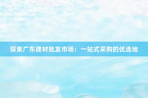 探索广东建材批发市场：一站式采购的优选地